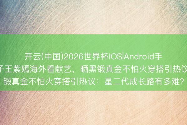 开云(中国)2026世界杯IOS|Android手机app下载 刘涛17岁犬子王紫嫣海外看献艺，晒黑锻真金不怕火穿搭引热议：星二代成长路有多难？