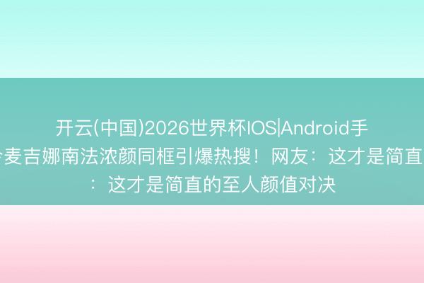 开云(中国)2026世界杯IOS|Android手机app下载 赵今麦吉娜南法浓颜同框引爆热搜！网友：这才是简直的至人颜值对决