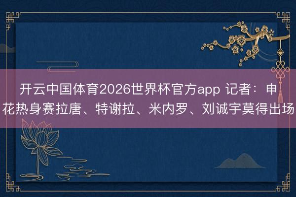 开云中国体育2026世界杯官方app 记者：申花热身赛拉唐、特谢拉、米内罗、刘诚宇莫得出场