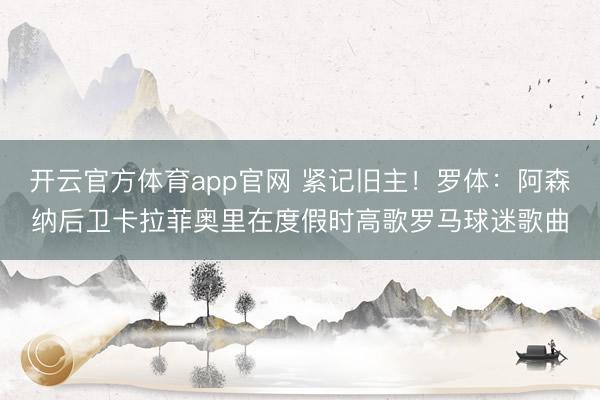 开云官方体育app官网 紧记旧主！罗体：阿森纳后卫卡拉菲奥里在度假时高歌罗马球迷歌曲