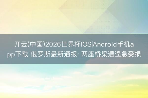 开云(中国)2026世界杯IOS|Android手机app下载 俄罗斯最新通报: 两座桥梁遭遑急受损