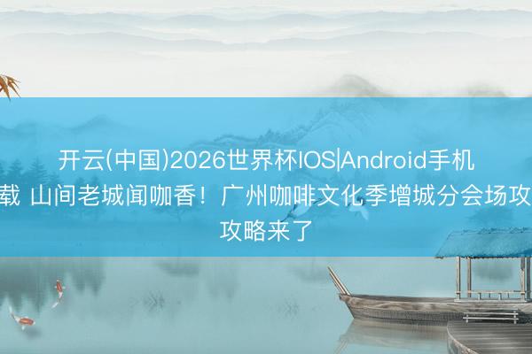开云(中国)2026世界杯IOS|Android手机app下载 山间老城闻咖香！广州咖啡文化季增城分会场攻略来了