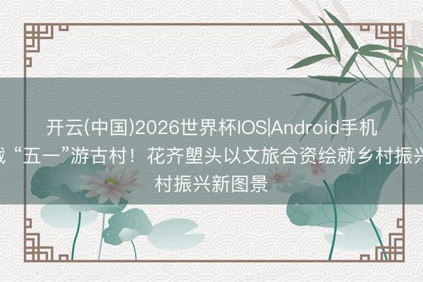 开云(中国)2026世界杯IOS|Android手机app下载 “五一”游古村！花齐塱头以文旅合资绘就乡村振兴新图景