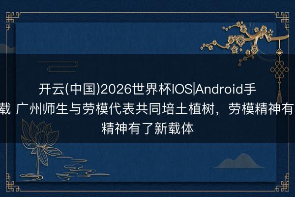 开云(中国)2026世界杯IOS|Android手机app下载 广州师生与劳模代表共同培土植树，劳模精神有了新载体
