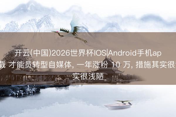 开云(中国)2026世界杯IOS|Android手机app下载 才能员转型自媒体， 一年涨粉 10 万， 措施其实很浅陋