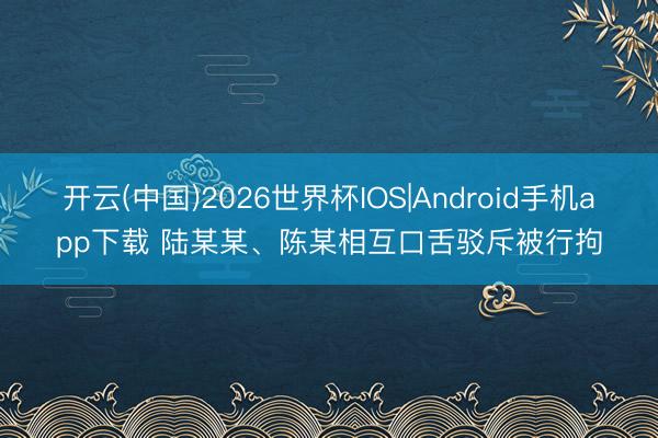 开云(中国)2026世界杯IOS|Android手机app下载 陆某某、陈某相互口舌驳斥被行拘