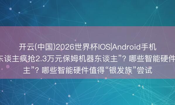 开云(中国)2026世界杯IOS|Android手机app下载 “上海老东谈主疯抢2.3万元保姆机器东谈主”? 哪些智能硬件值得“银发族”尝试