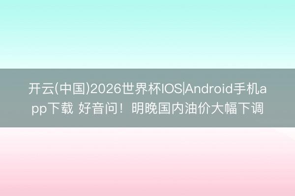 开云(中国)2026世界杯IOS|Android手机app下载 好音问！明晚国内油价大幅下调